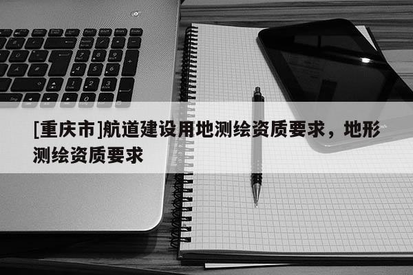 [重庆市]航道建设用地测绘资质要求，地形测绘资质要求