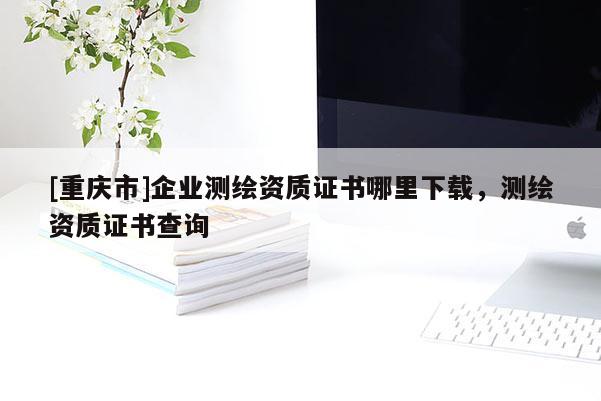 [重庆市]企业测绘资质证书哪里下载，测绘资质证书查询