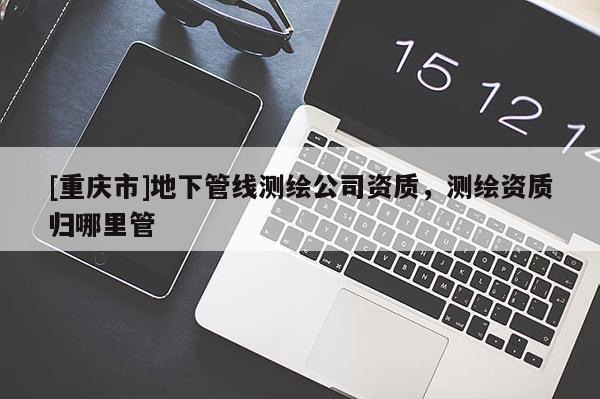 [重庆市]地下管线测绘公司资质，测绘资质归哪里管