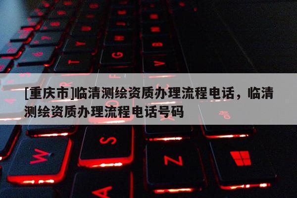 [重庆市]临清测绘资质办理流程 *** ，临清测绘资质办理流程 *** 号码