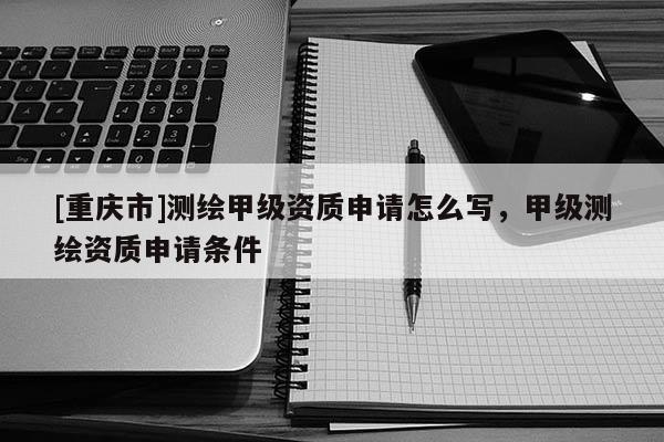 [重庆市]测绘甲级资质申请怎么写，甲级测绘资质申请条件
