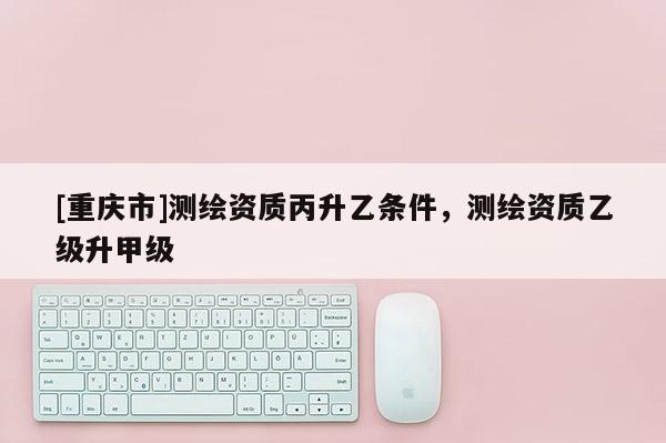 [重庆市]测绘资质丙升乙条件，测绘资质乙级升甲级