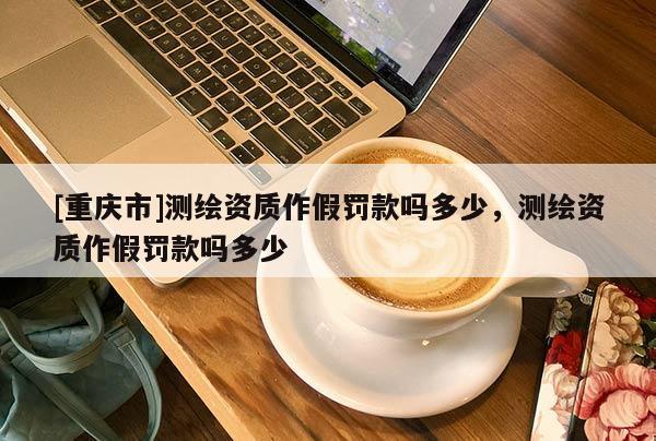 [重庆市]测绘资质作假罚款吗多少，测绘资质作假罚款吗多少