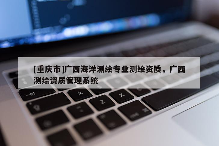[重庆市]广西海洋测绘专业测绘资质，广西测绘资质管理系统