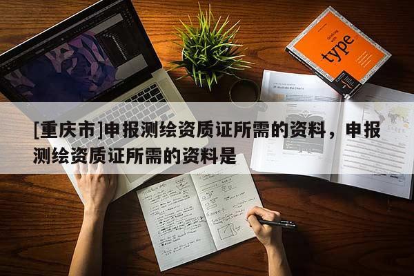 [重庆市]申报测绘资质证所需的资料，申报测绘资质证所需的资料是