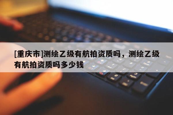 [重庆市]测绘乙级有航拍资质吗，测绘乙级有航拍资质吗多少钱