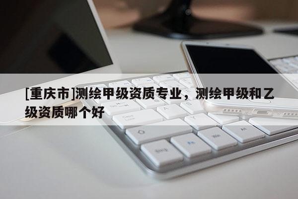 [重庆市]测绘甲级资质专业，测绘甲级和乙级资质哪个好
