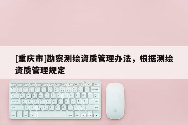 [重庆市]勘察测绘资质管理办法，根据测绘资质管理规定