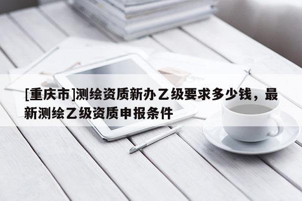 [重庆市]测绘资质新办乙级要求多少钱，最新测绘乙级资质申报条件