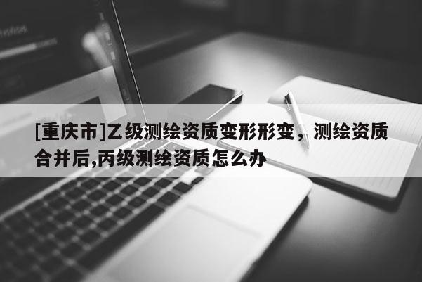 [重庆市]乙级测绘资质变形形变，测绘资质合并后,丙级测绘资质怎么办