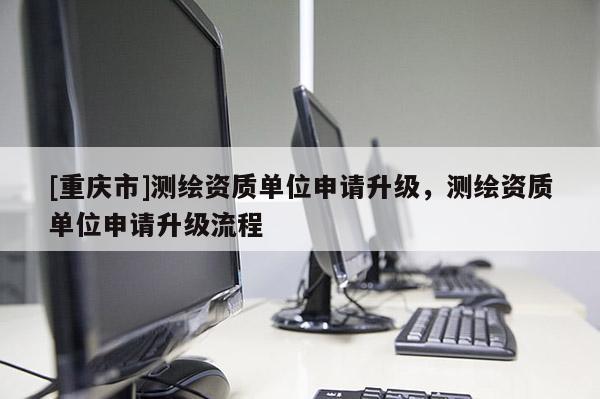 [重庆市]测绘资质单位申请升级，测绘资质单位申请升级流程