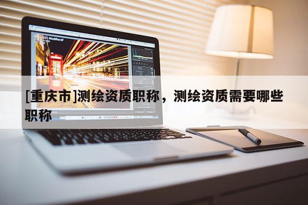 [重庆市]测绘资质职称，测绘资质需要哪些职称