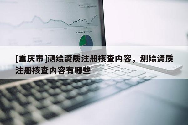 [重庆市]测绘资质注册核查内容，测绘资质注册核查内容有哪些