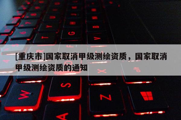 [重庆市]国家取消甲级测绘资质，国家取消甲级测绘资质的通知