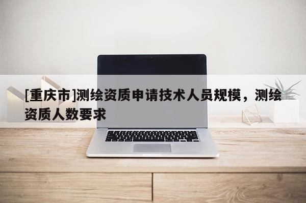 [重庆市]测绘资质申请技术人员规模，测绘资质人数要求