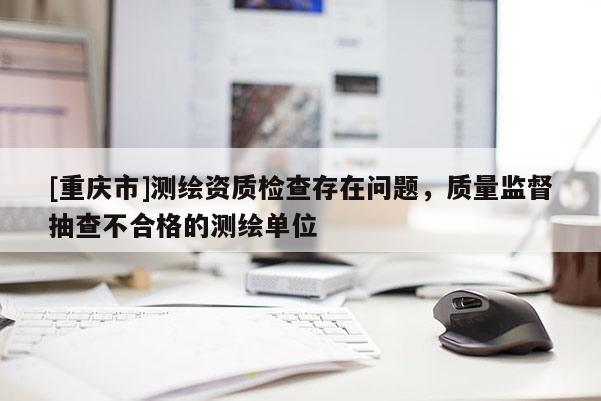 [重庆市]测绘资质检查存在问题，质量监督抽查不合格的测绘单位