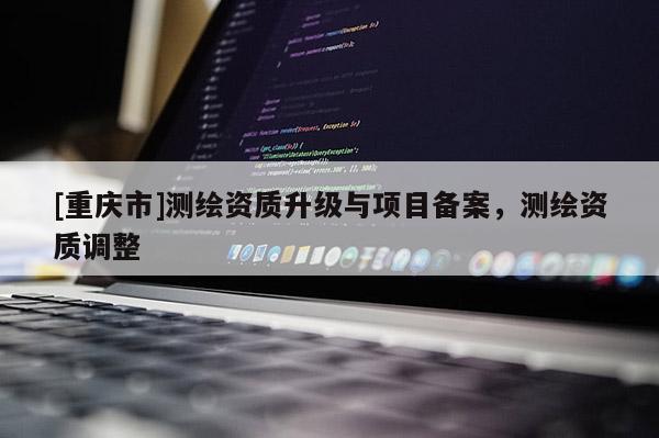 [重庆市]测绘资质升级与项目备案，测绘资质调整