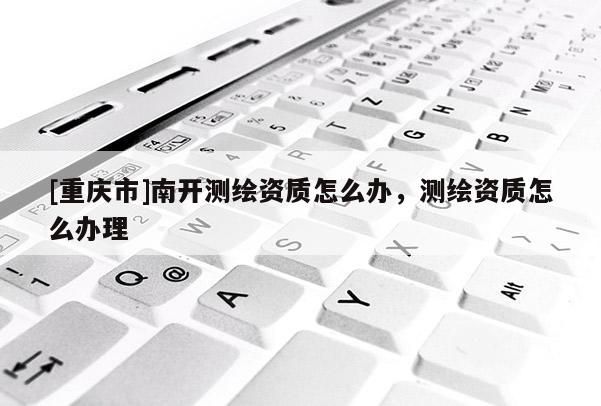 [重庆市]南开测绘资质怎么办，测绘资质怎么办理