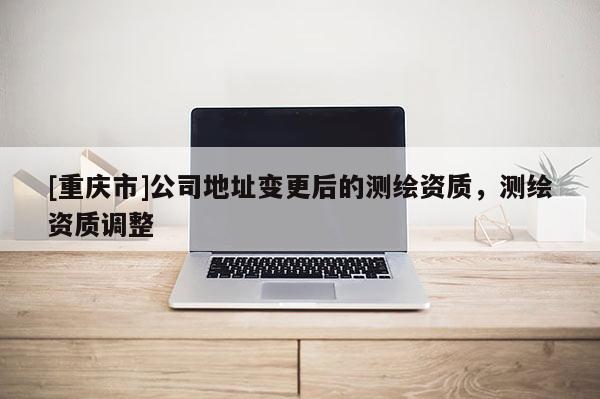 [重庆市]公司地址变更后的测绘资质，测绘资质调整