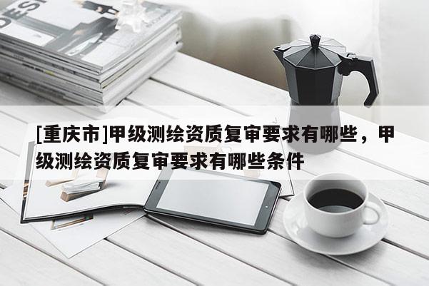 [重庆市]甲级测绘资质复审要求有哪些，甲级测绘资质复审要求有哪些条件