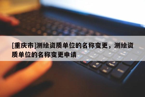 [重庆市]测绘资质单位的名称变更，测绘资质单位的名称变更申请