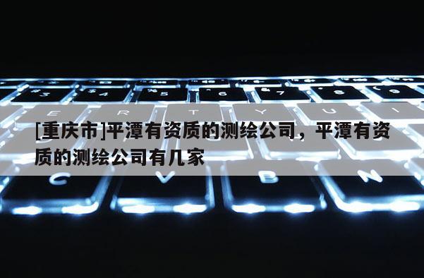 [重庆市]平潭有资质的测绘公司，平潭有资质的测绘公司有几家