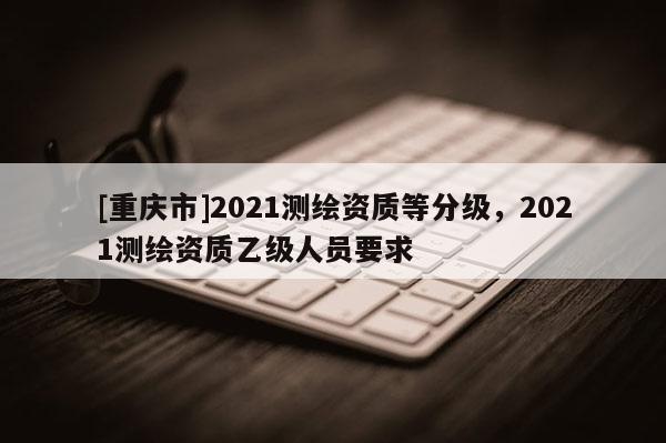 [重庆市]2021测绘资质等分级，2021测绘资质乙级人员要求
