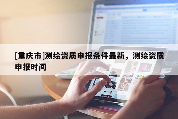[重庆市]测绘资质申报条件最新，测绘资质申报时间