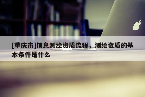 [重庆市]信息测绘资质流程，测绘资质的基本条件是什么