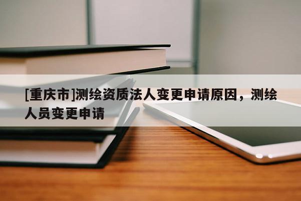 [重庆市]测绘资质法人变更申请原因，测绘人员变更申请