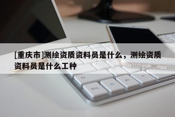 [重庆市]测绘资质资料员是什么，测绘资质资料员是什么工种