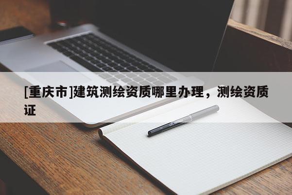 [重庆市]建筑测绘资质哪里办理，测绘资质证