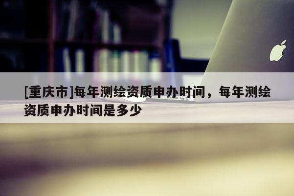 [重庆市]每年测绘资质申办时间，每年测绘资质申办时间是多少