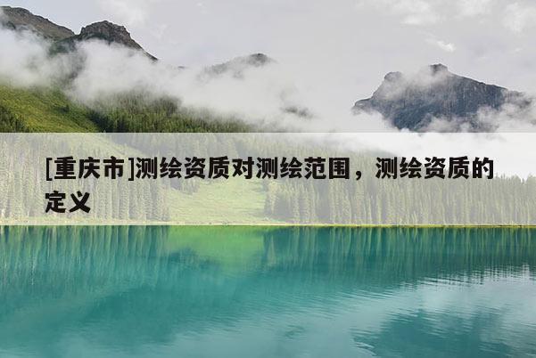 [重庆市]测绘资质对测绘范围，测绘资质的定义