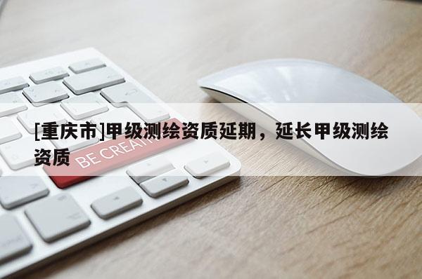 [重庆市]甲级测绘资质延期，延长甲级测绘资质