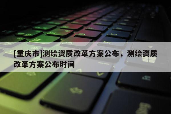 [重庆市]测绘资质改革方案公布，测绘资质改革方案公布时间