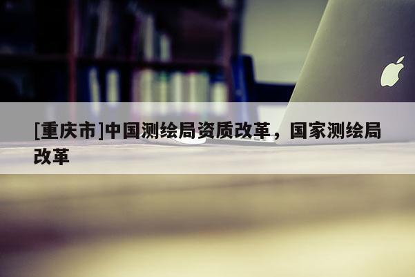 [重庆市]中国测绘局资质改革，国家测绘局改革