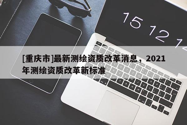 [重庆市]最新测绘资质改革消息，2021年测绘资质改革新标准