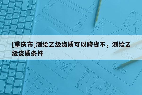 [重庆市]测绘乙级资质可以跨省不，测绘乙级资质条件
