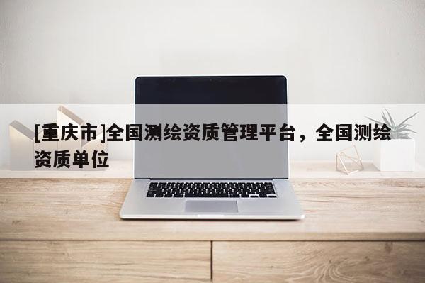 [重庆市]全国测绘资质管理平台，全国测绘资质单位