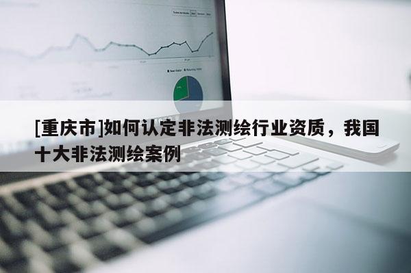 [重庆市]如何认定非法测绘行业资质，我国十大非法测绘案例