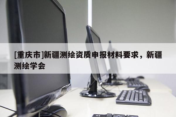 [重庆市]新疆测绘资质申报材料要求，新疆测绘学会