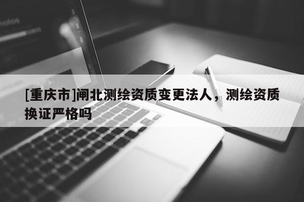 [重庆市]闸北测绘资质变更法人，测绘资质换证严格吗
