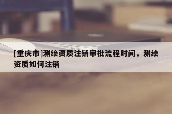 [重庆市]测绘资质注销审批流程时间，测绘资质如何注销