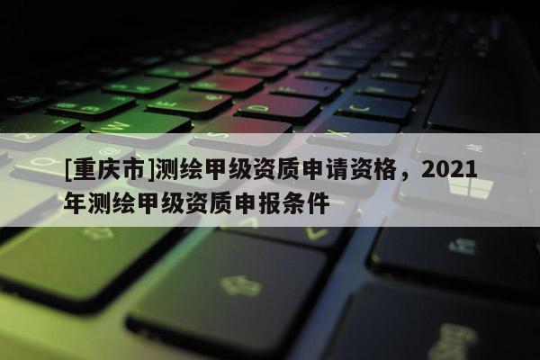 [重庆市]测绘甲级资质申请资格，2021年测绘甲级资质申报条件