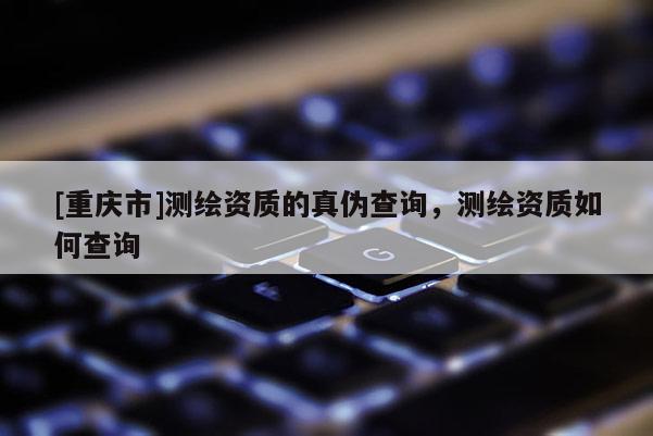 [重庆市]测绘资质的真伪查询，测绘资质如何查询