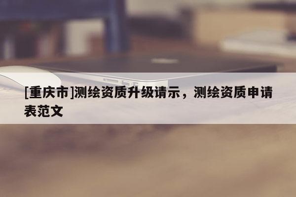 [重庆市]测绘资质升级请示，测绘资质申请表范文