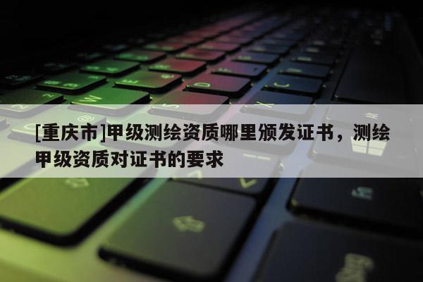 [重庆市]甲级测绘资质哪里颁发证书，测绘甲级资质对证书的要求