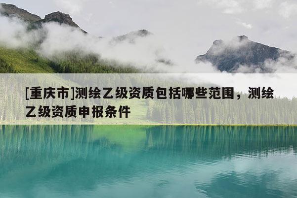 [重庆市]测绘乙级资质包括哪些范围，测绘乙级资质申报条件