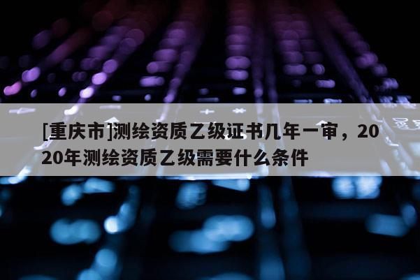 [重庆市]测绘资质乙级证书几年一审，2020年测绘资质乙级需要什么条件